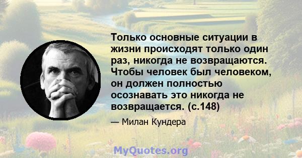 Только основные ситуации в жизни происходят только один раз, никогда не возвращаются. Чтобы человек был человеком, он должен полностью осознавать это никогда не возвращается. (с.148)