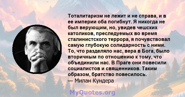 Тоталитаризм не лежит и не справа, и в ее империи оба погибнут. Я никогда не был верующим, но, увидев чешских католиков, преследуемых во время сталинистского террора, я почувствовал самую глубокую солидарность с ними.