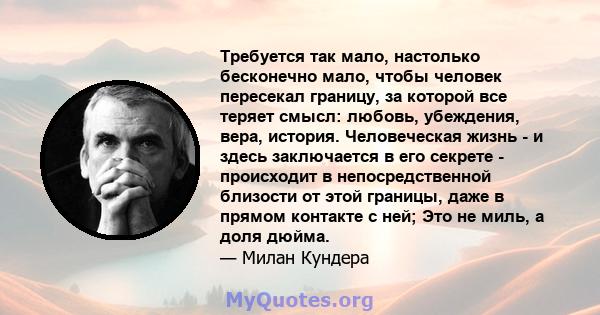 Требуется так мало, настолько бесконечно мало, чтобы человек пересекал границу, за которой все теряет смысл: любовь, убеждения, вера, история. Человеческая жизнь - и здесь заключается в его секрете - происходит в