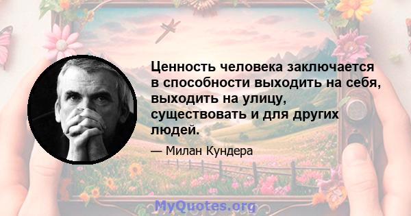 Ценность человека заключается в способности выходить на себя, выходить на улицу, существовать и для других людей.