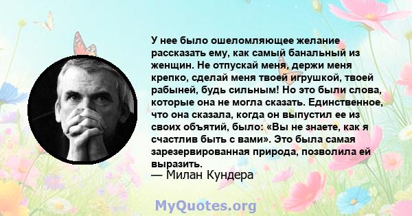 У нее было ошеломляющее желание рассказать ему, как самый банальный из женщин. Не отпускай меня, держи меня крепко, сделай меня твоей игрушкой, твоей рабыней, будь сильным! Но это были слова, которые она не могла