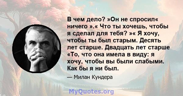 В чем дело? »Он не спросил« ничего ».« Что ты хочешь, чтобы я сделал для тебя? »« Я хочу, чтобы ты был старым. Десять лет старше. Двадцать лет старше «То, что она имела в виду: я хочу, чтобы вы были слабыми. Как бы я ни 