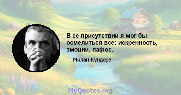 В ее присутствии я мог бы осмелиться все: искренность, эмоции, пафос.