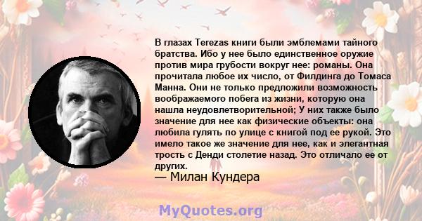 В глазах Terezas книги были эмблемами тайного братства. Ибо у нее было единственное оружие против мира грубости вокруг нее: романы. Она прочитала любое их число, от Филдинга до Томаса Манна. Они не только предложили