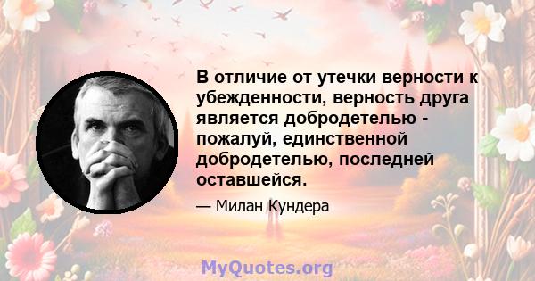 В отличие от утечки верности к убежденности, верность друга является добродетелью - пожалуй, единственной добродетелью, последней оставшейся.