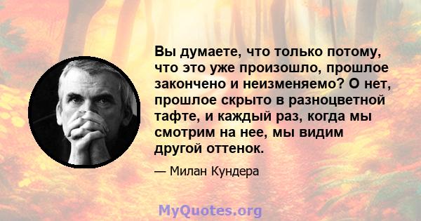 Вы думаете, что только потому, что это уже произошло, прошлое закончено и неизменяемо? О нет, прошлое скрыто в разноцветной тафте, и каждый раз, когда мы смотрим на нее, мы видим другой оттенок.