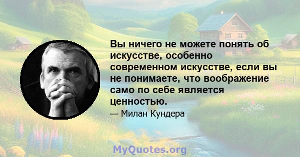 Вы ничего не можете понять об искусстве, особенно современном искусстве, если вы не понимаете, что воображение само по себе является ценностью.