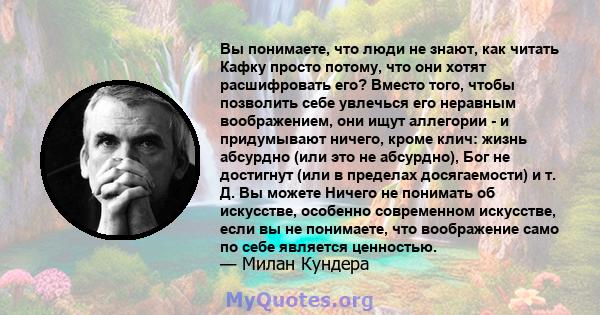 Вы понимаете, что люди не знают, как читать Кафку просто потому, что они хотят расшифровать его? Вместо того, чтобы позволить себе увлечься его неравным воображением, они ищут аллегории - и придумывают ничего, кроме