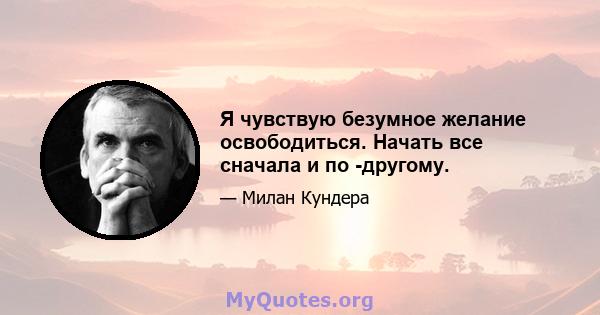 Я чувствую безумное желание освободиться. Начать все сначала и по -другому.