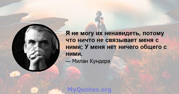 Я не могу их ненавидеть, потому что ничто не связывает меня с ними; У меня нет ничего общего с ними.