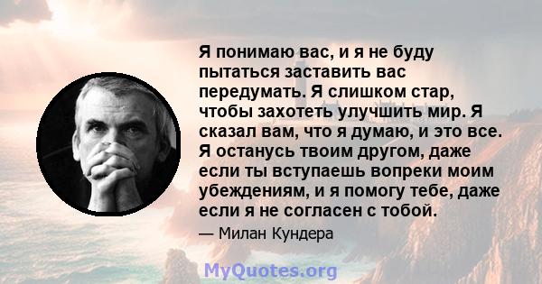 Я понимаю вас, и я не буду пытаться заставить вас передумать. Я слишком стар, чтобы захотеть улучшить мир. Я сказал вам, что я думаю, и это все. Я останусь твоим другом, даже если ты вступаешь вопреки моим убеждениям, и 