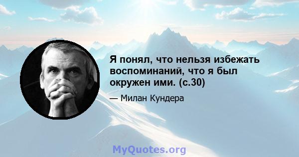 Я понял, что нельзя избежать воспоминаний, что я был окружен ими. (с.30)