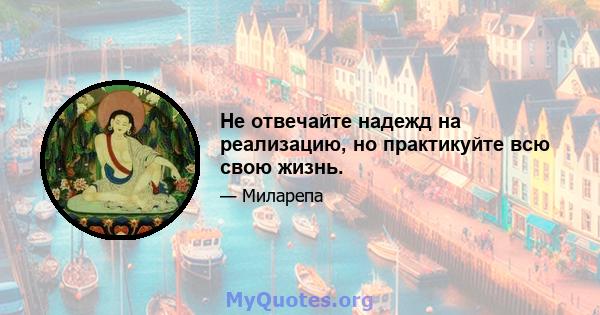 Не отвечайте надежд на реализацию, но практикуйте всю свою жизнь.