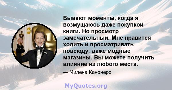 Бывают моменты, когда я возмущаюсь даже покупкой книги. Но просмотр замечательный. Мне нравится ходить и просматривать повсюду, даже модные магазины. Вы можете получить влияние из любого места.