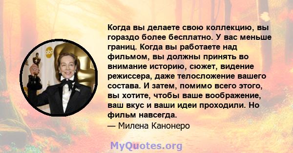 Когда вы делаете свою коллекцию, вы гораздо более бесплатно. У вас меньше границ. Когда вы работаете над фильмом, вы должны принять во внимание историю, сюжет, видение режиссера, даже телосложение вашего состава. И