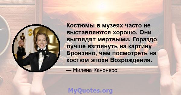 Костюмы в музеях часто не выставляются хорошо. Они выглядят мертвыми. Гораздо лучше взглянуть на картину Бронзино, чем посмотреть на костюм эпохи Возрождения.