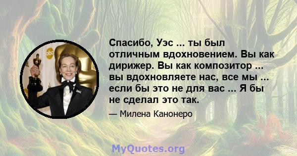 Спасибо, Уэс ... ты был отличным вдохновением. Вы как дирижер. Вы как композитор ... вы вдохновляете нас, все мы ... если бы это не для вас ... Я бы не сделал это так.