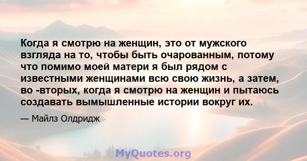 Когда я смотрю на женщин, это от мужского взгляда на то, чтобы быть очарованным, потому что помимо моей матери я был рядом с известными женщинами всю свою жизнь, а затем, во -вторых, когда я смотрю на женщин и пытаюсь