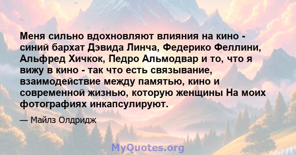 Меня сильно вдохновляют влияния на кино - синий бархат Дэвида Линча, Федерико Феллини, Альфред Хичкок, Педро Альмодвар и то, что я вижу в кино - так что есть связывание, взаимодействие между памятью, кино и современной