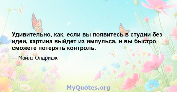 Удивительно, как, если вы появитесь в студии без идеи, картина выйдет из импульса, и вы быстро сможете потерять контроль.