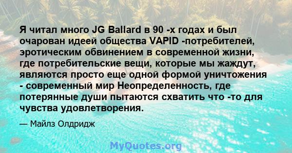 Я читал много JG Ballard в 90 -х годах и был очарован идеей общества VAPID -потребителей, эротическим обвинением в современной жизни, где потребительские вещи, которые мы жаждут, являются просто еще одной формой