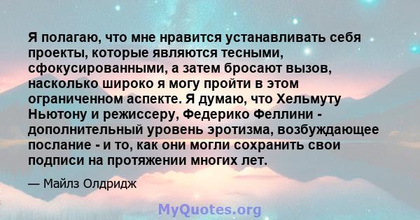 Я полагаю, что мне нравится устанавливать себя проекты, которые являются тесными, сфокусированными, а затем бросают вызов, насколько широко я могу пройти в этом ограниченном аспекте. Я думаю, что Хельмуту Ньютону и