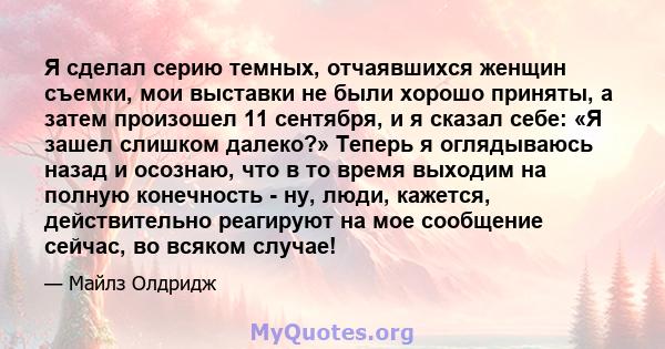 Я сделал серию темных, отчаявшихся женщин съемки, мои выставки не были хорошо приняты, а затем произошел 11 сентября, и я сказал себе: «Я зашел слишком далеко?» Теперь я оглядываюсь назад и осознаю, что в то время