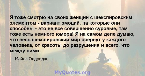 Я тоже смотрю на своих женщин с шекспировским элементом - вариант эмоций, на которые они способны - это не все совершенно суровые, там тоже есть немного юмора! Я на самом деле думаю, что весь шекспировский мир обернут у 