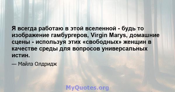 Я всегда работаю в этой вселенной - будь то изображение гамбургеров, Virgin Marys, домашние сцены - используя этих «свободных» женщин в качестве среды для вопросов универсальных истин.