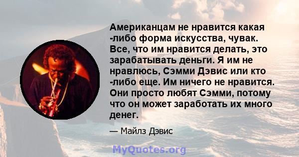 Американцам не нравится какая -либо форма искусства, чувак. Все, что им нравится делать, это зарабатывать деньги. Я им не нравлюсь, Сэмми Дэвис или кто -либо еще. Им ничего не нравится. Они просто любят Сэмми, потому