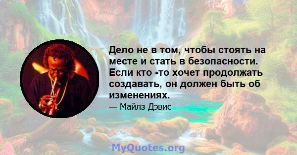 Дело не в том, чтобы стоять на месте и стать в безопасности. Если кто -то хочет продолжать создавать, он должен быть об изменениях.