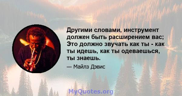 Другими словами, инструмент должен быть расширением вас; Это должно звучать как ты - как ты идешь, как ты одеваешься, ты знаешь.