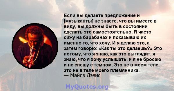 Если вы делаете предложение и [музыканты] не знаете, что вы имеете в виду, вы должны быть в состоянии сделать это самостоятельно. Я часто сижу на барабанах и показываю их именно то, что хочу. И я делаю это, а затем