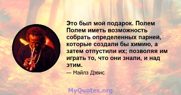 Это был мой подарок. Полем Полем иметь возможность собрать определенных парней, которые создали бы химию, а затем отпустили их; позволяя им играть то, что они знали, и над этим.