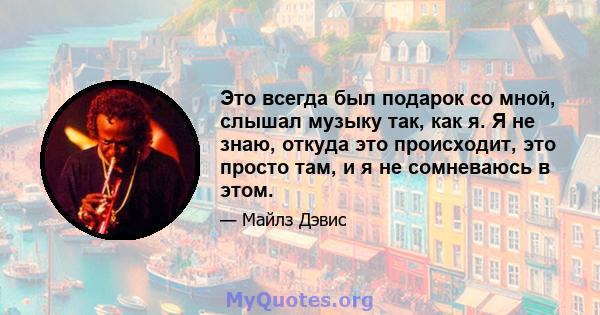 Это всегда был подарок со мной, слышал музыку так, как я. Я не знаю, откуда это происходит, это просто там, и я не сомневаюсь в этом.