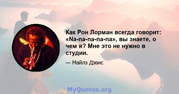 Как Рон Лорман всегда говорит: «Na-na-na-na-na», вы знаете, о чем я? Мне это не нужно в студии.