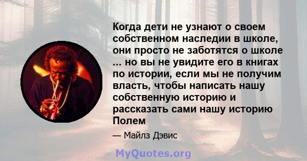 Когда дети не узнают о своем собственном наследии в школе, они просто не заботятся о школе ... но вы не увидите его в книгах по истории, если мы не получим власть, чтобы написать нашу собственную историю и рассказать