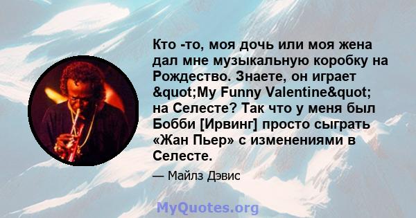 Кто -то, моя дочь или моя жена дал мне музыкальную коробку на Рождество. Знаете, он играет "My Funny Valentine" на Селесте? Так что у меня был Бобби [Ирвинг] просто сыграть «Жан Пьер» с изменениями в Селесте.