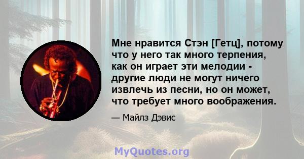 Мне нравится Стэн [Гетц], потому что у него так много терпения, как он играет эти мелодии - другие люди не могут ничего извлечь из песни, но он может, что требует много воображения.