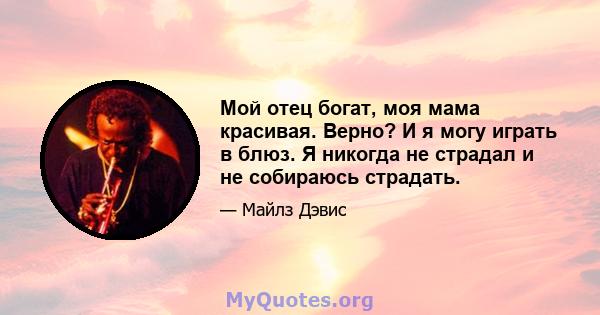 Мой отец богат, моя мама красивая. Верно? И я могу играть в блюз. Я никогда не страдал и не собираюсь страдать.