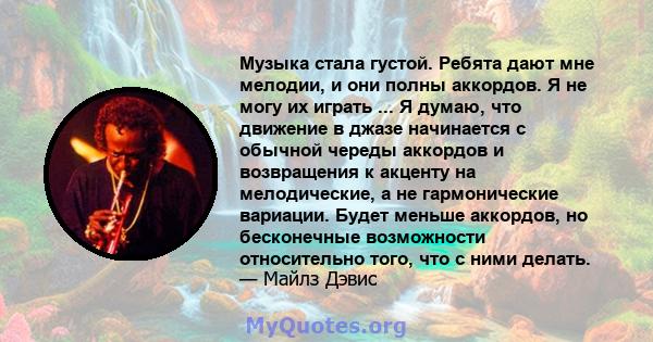 Музыка стала густой. Ребята дают мне мелодии, и они полны аккордов. Я не могу их играть ... Я думаю, что движение в джазе начинается с обычной череды аккордов и возвращения к акценту на мелодические, а не гармонические