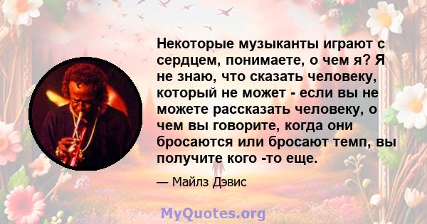 Некоторые музыканты играют с сердцем, понимаете, о чем я? Я не знаю, что сказать человеку, который не может - если вы не можете рассказать человеку, о чем вы говорите, когда они бросаются или бросают темп, вы получите