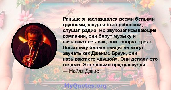 Раньше я наслаждался всеми белыми группами, когда я был ребенком, слушал радио. Но звукозаписывающие компании, они берут музыку и называют ее - как, они говорят «рок». Поскольку белые певцы не могут звучать как Джеймс