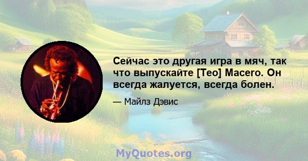 Сейчас это другая игра в мяч, так что выпускайте [Teo] Macero. Он всегда жалуется, всегда болен.