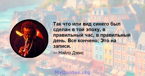 Так что или вид синего был сделан в той эпоху, в правильный час, в правильный день. Все кончено; Это на записи.