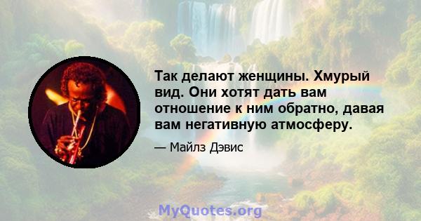 Так делают женщины. Хмурый вид. Они хотят дать вам отношение к ним обратно, давая вам негативную атмосферу.