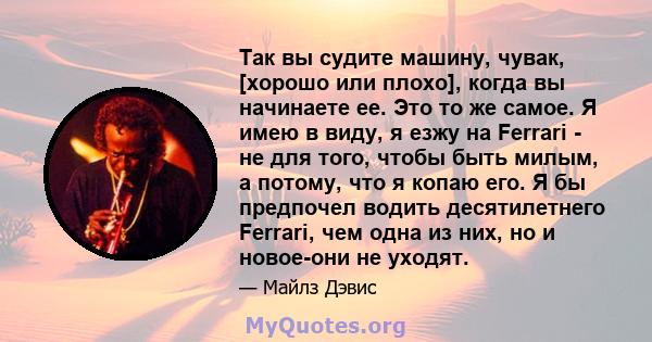 Так вы судите машину, чувак, [хорошо или плохо], когда вы начинаете ее. Это то же самое. Я имею в виду, я езжу на Ferrari - не для того, чтобы быть милым, а потому, что я копаю его. Я бы предпочел водить десятилетнего