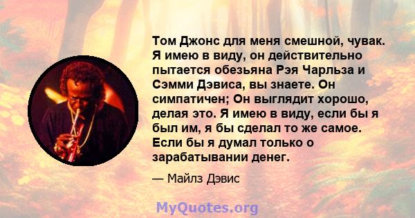 Том Джонс для меня смешной, чувак. Я имею в виду, он действительно пытается обезьяна Рэя Чарльза и Сэмми Дэвиса, вы знаете. Он симпатичен; Он выглядит хорошо, делая это. Я имею в виду, если бы я был им, я бы сделал то