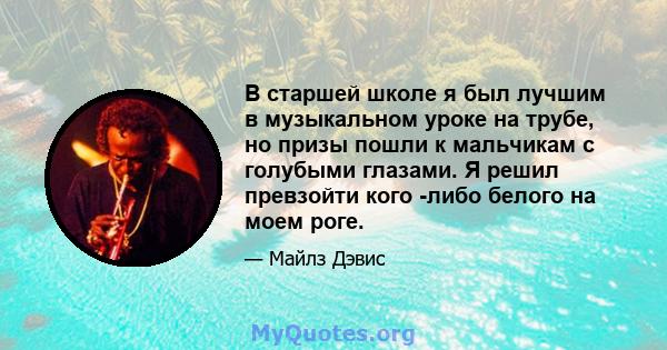 В старшей школе я был лучшим в музыкальном уроке на трубе, но призы пошли к мальчикам с голубыми глазами. Я решил превзойти кого -либо белого на моем роге.