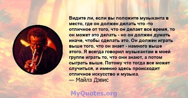 Видите ли, если вы положите музыканта в место, где он должен делать что -то отличное от того, что он делает все время, то он может это делать - но он должен думать иначе, чтобы сделать это. Он должен играть выше того,